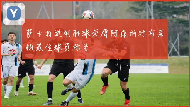 萨卡打进制胜球荣膺阿森纳对布莱顿最佳球员称号