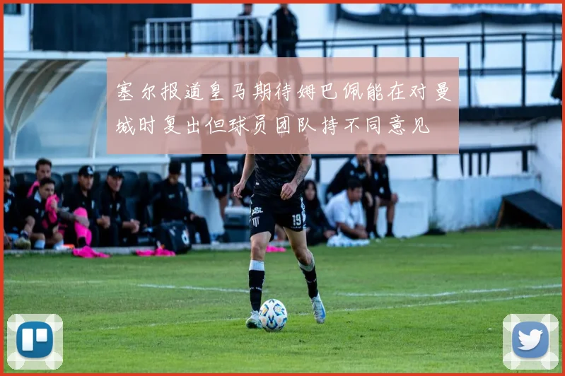 塞尔报道皇马期待姆巴佩能在对曼城时复出但球员团队持不同意见