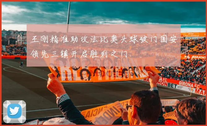 王刚精准助攻法比奥头球破门国安领先三镇开启胜利之门