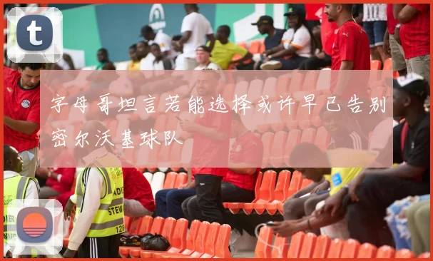 字母哥坦言若能选择或许早已告别密尔沃基球队