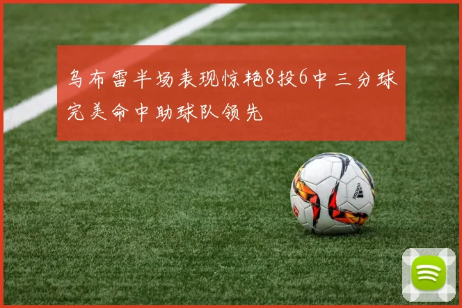 乌布雷半场表现惊艳8投6中三分球完美命中助球队领先