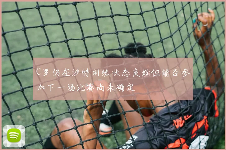 C罗仍在沙特训练状态良好但能否参加下一场比赛尚未确定