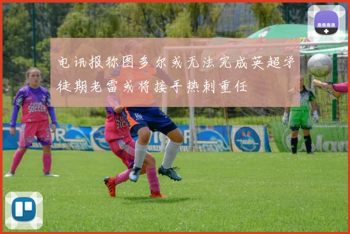 电讯报称图多尔或无法完成英超学徒期老雷或将接手热刺重任