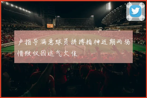 卢指导满意球员拼搏精神近期两场惜败仅因运气欠佳