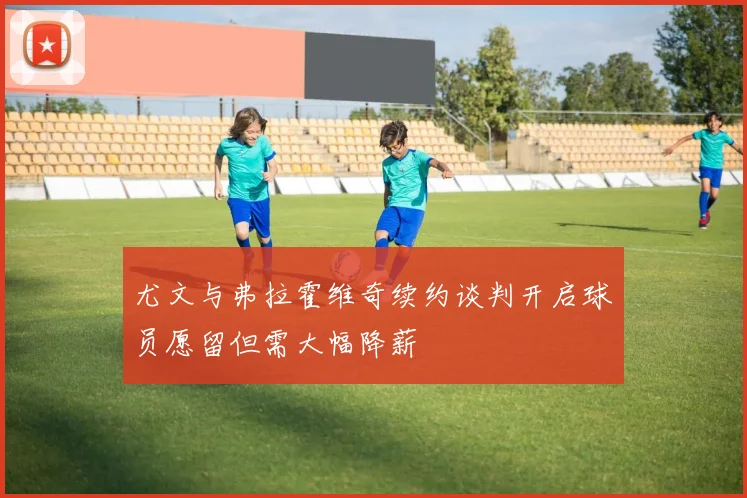 尤文与弗拉霍维奇续约谈判开启球员愿留但需大幅降薪