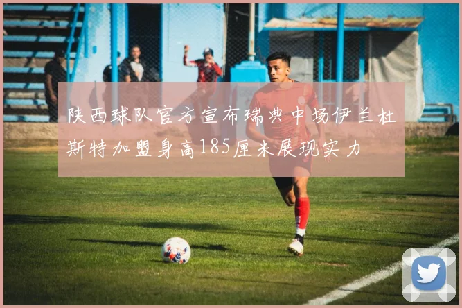 陕西球队官方宣布瑞典中场伊兰杜斯特加盟身高185厘米展现实力
