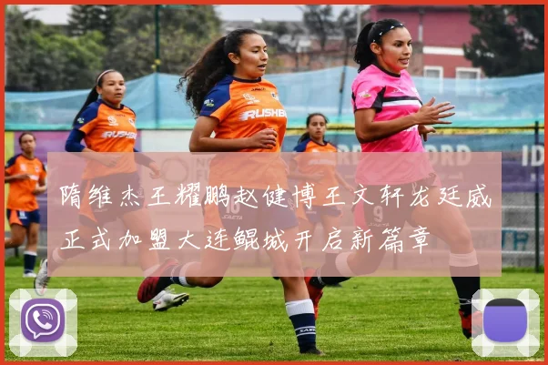 隋维杰王耀鹏赵健博王文轩龙廷威正式加盟大连鲲城开启新篇章