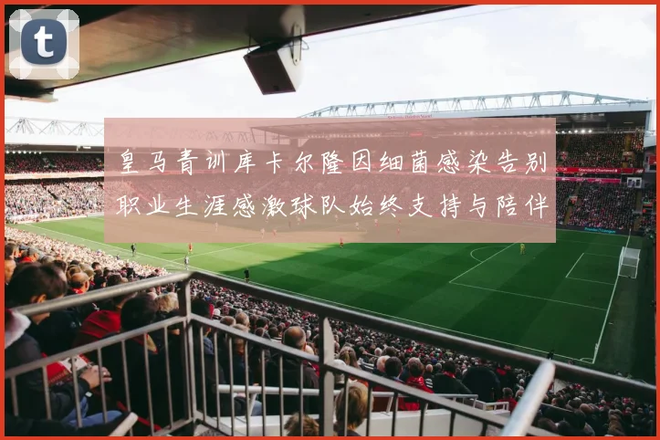 皇马青训库卡尔隆因细菌感染告别职业生涯感激球队始终支持与陪伴