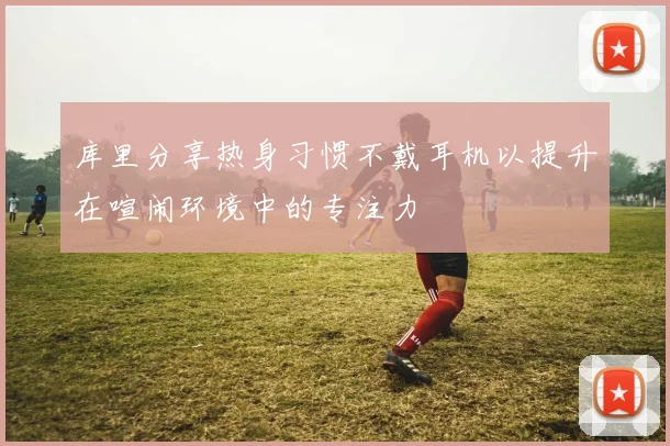 库里分享热身习惯不戴耳机以提升在喧闹环境中的专注力