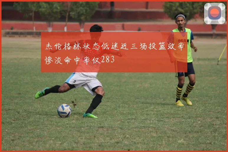杰伦格林状态低迷近三场投篮效率惨淡命中率仅283