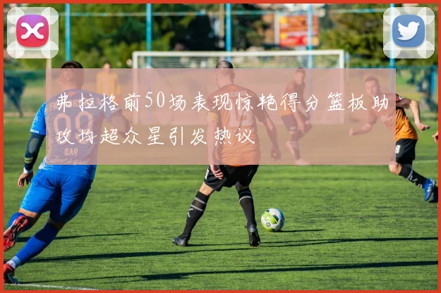弗拉格前50场表现惊艳得分篮板助攻均超众星引发热议