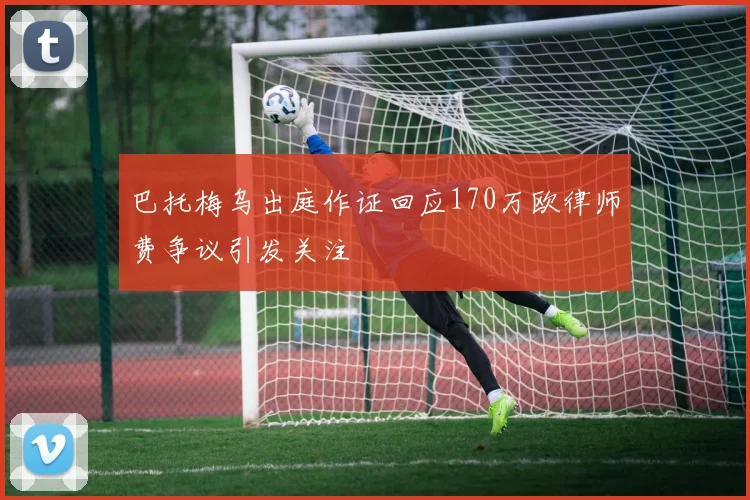 巴托梅乌出庭作证回应170万欧律师费争议引发关注