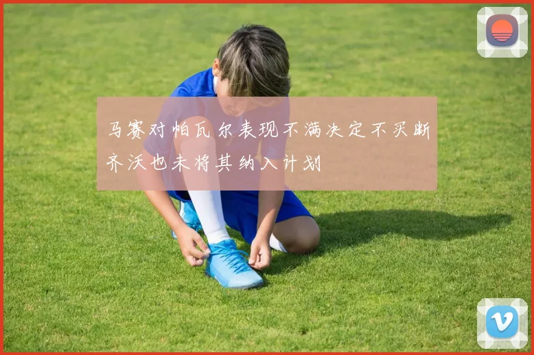 马赛对帕瓦尔表现不满决定不买断齐沃也未将其纳入计划
