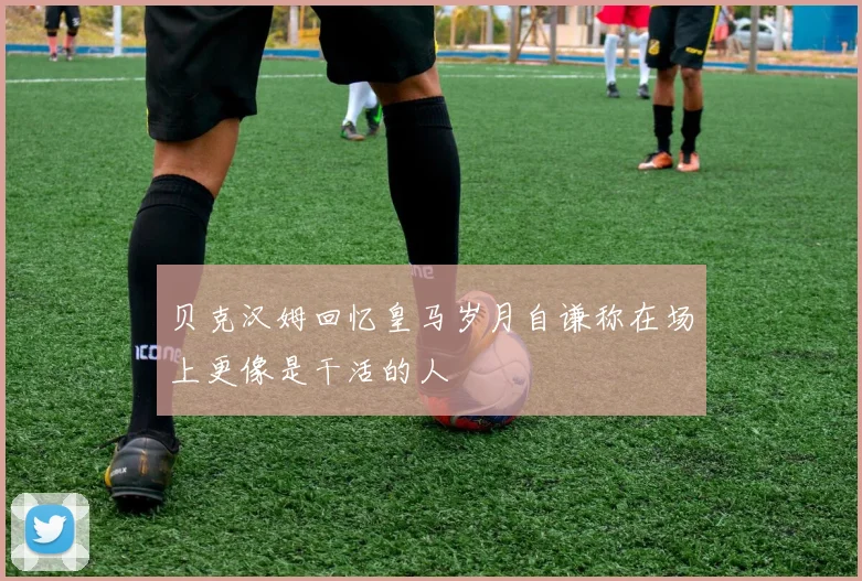 贝克汉姆回忆皇马岁月自谦称在场上更像是干活的人