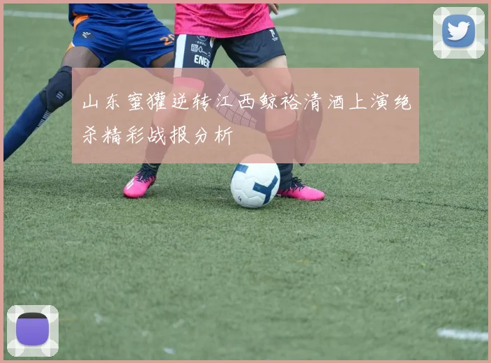 山东蜜獾逆转江西鲸裕清酒上演绝杀精彩战报分析