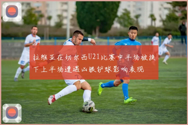 拉维亚在切尔西U21比赛中半场被换下上半场遭遇凶狠铲球影响表现