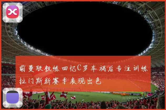 前曼联教练回忆C罗车祸后专注训练拉门斯新赛季表现出色