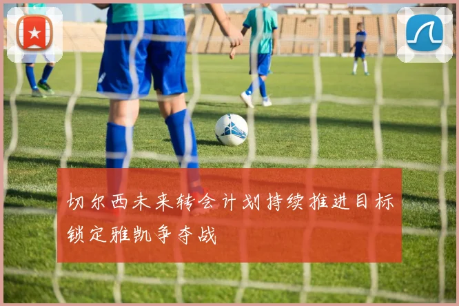 切尔西未来转会计划持续推进目标锁定雅凯争夺战
