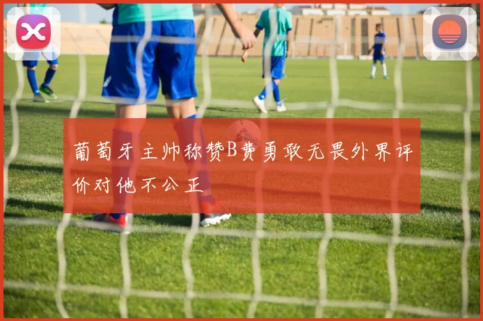 葡萄牙主帅称赞B费勇敢无畏外界评价对他不公正