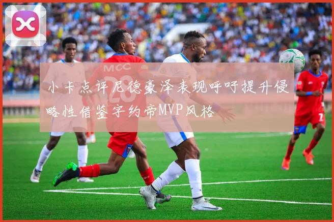 小卡点评尼德豪泽表现呼吁提升侵略性借鉴字约帝MVP风格