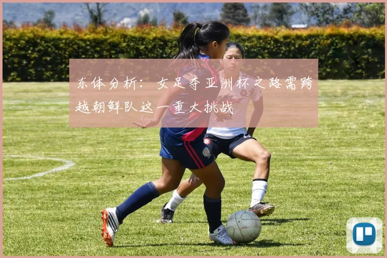 东体分析：女足夺亚洲杯之路需跨越朝鲜队这一重大挑战
