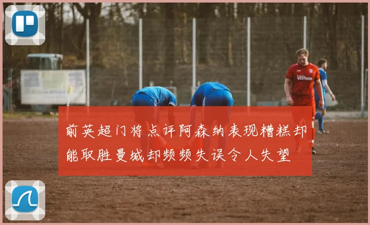 前英超门将点评阿森纳表现糟糕却能取胜曼城却频频失误令人失望