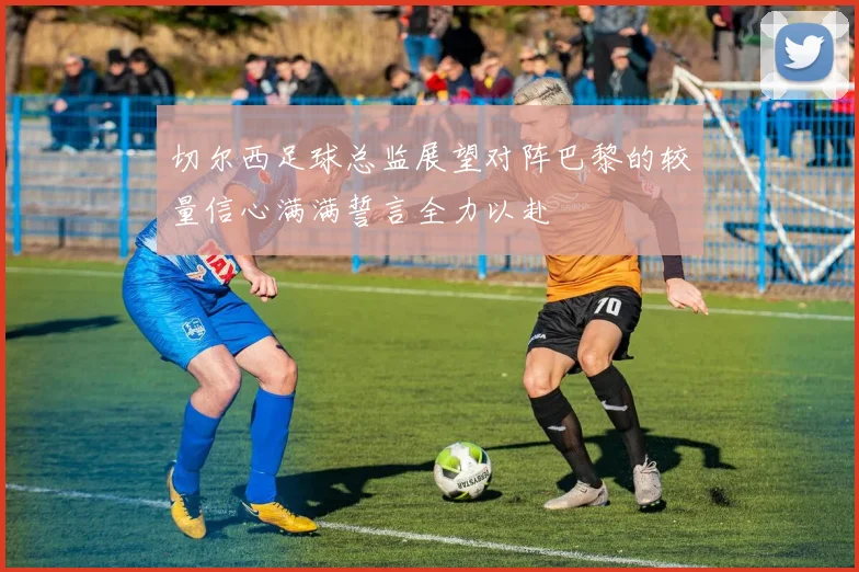 切尔西足球总监展望对阵巴黎的较量信心满满誓言全力以赴