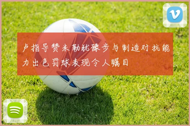 卢指导赞米勒犹豫步与制造对抗能力出色罚球表现令人瞩目
