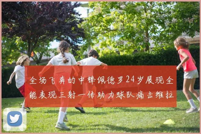 全场飞奔的中锋佩德罗24岁展现全能表现三射一传助力球队痛击维拉