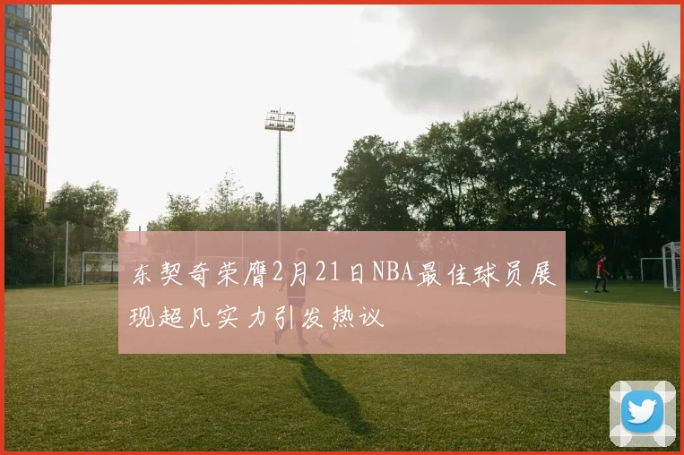 东契奇荣膺2月21日NBA最佳球员展现超凡实力引发热议