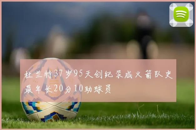 杜兰特37岁95天创纪录成火箭队史最年长20分10助球员